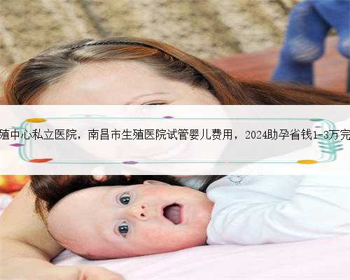 南昌生殖中心私立医院，南昌市生殖医院试管婴儿费用，2024助孕省钱1-3万完整